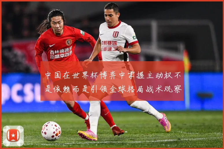 中国在世界杯博弈中掌握主动权不是依赖而是引领全球格局战术观察：最新赛事动态与深度分析