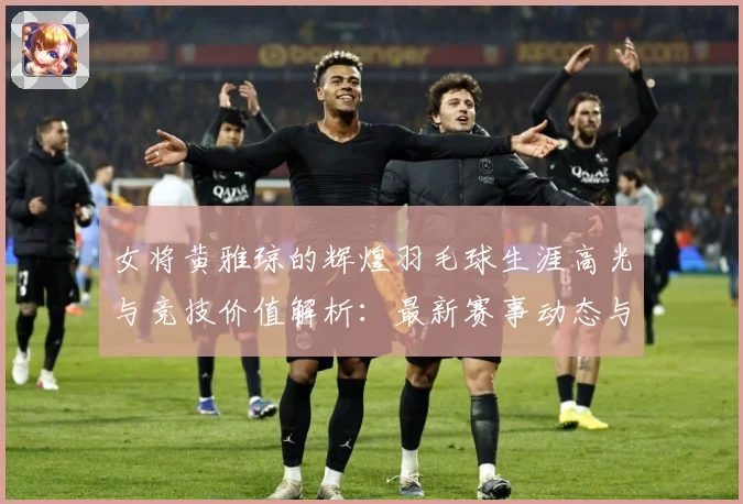 女将黄雅琼的辉煌羽毛球生涯高光与竞技价值解析：最新赛事动态与深度分析