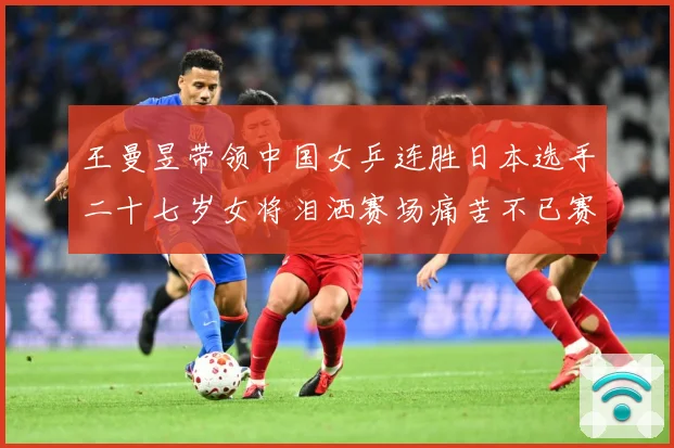 王曼昱带领中国女乒连胜日本选手二十七岁女将泪洒赛场痛苦不已赛场解读：最新赛事动态与深度分析
