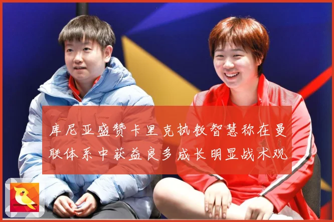 库尼亚盛赞卡里克执教智慧称在曼联体系中获益良多成长明显战术观察：最新赛事动态与深度分析