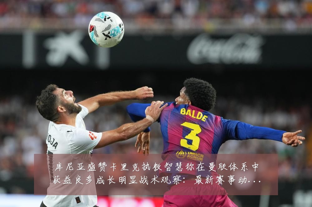 库尼亚盛赞卡里克执教智慧称在曼联体系中获益良多成长明显战术观察:最新赛事动态与深度分析