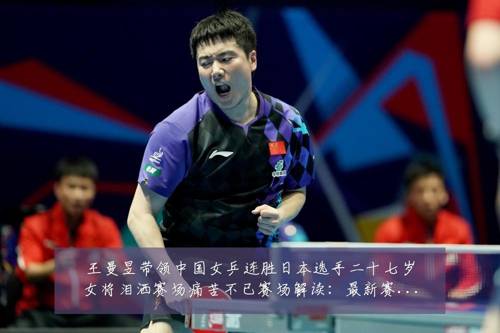 王曼昱带领中国女乒连胜日本选手二十七岁女将泪洒赛场痛苦不已赛场解读：最新赛事动态与深度分析
