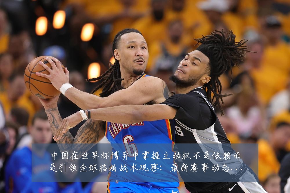 中国在世界杯博弈中掌握主动权不是依赖而是引领全球格局战术观察:最新赛事动态与深度分析